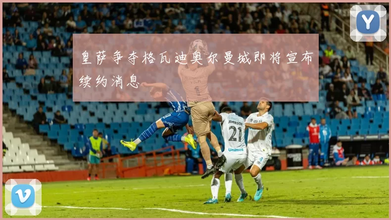 皇萨争夺格瓦迪奥尔曼城即将宣布续约消息