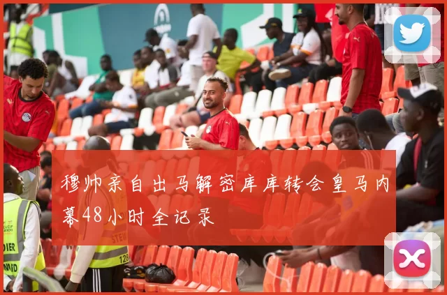 穆帅亲自出马解密库库转会皇马内幕48小时全记录