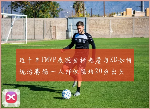 近十年FMVP表现分析老詹与KD如何统治赛场一人却仅场均20分出头