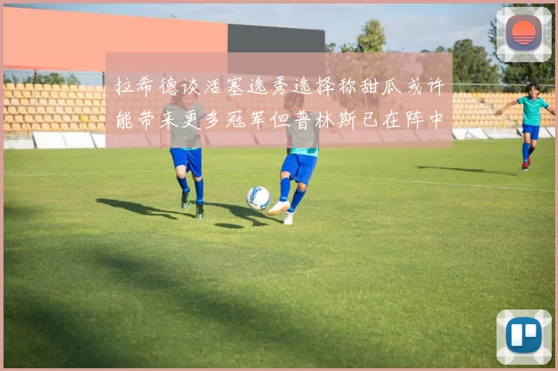 拉希德谈活塞选秀选择称甜瓜或许能带来更多冠军但普林斯已在阵中