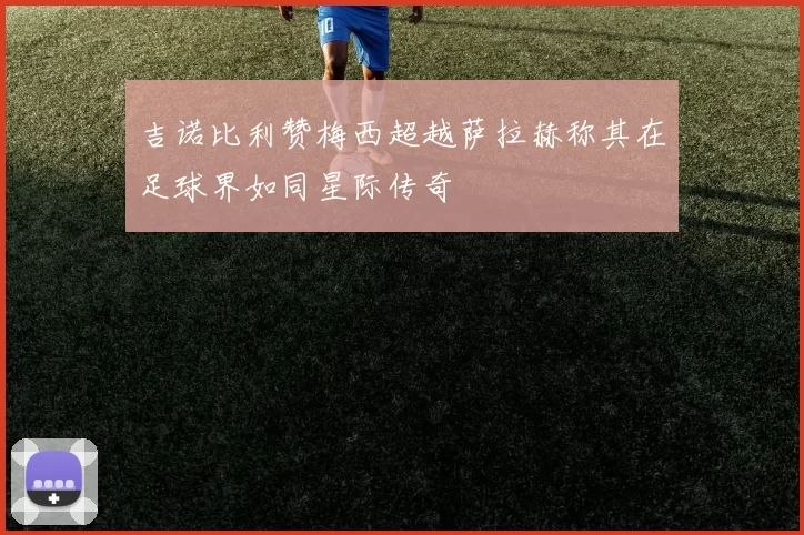 吉诺比利赞梅西超越萨拉赫称其在足球界如同星际传奇